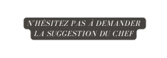 N hésitez pas à demander la suggestion du chef